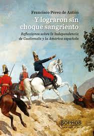 Y LOGRARON SIN CHOQUE SANGRIENTO. REFLEXIONES SOBRE LA INDEPENDENCIA DE GUATEMALA Y LA AMERICA ESPAÑOLA